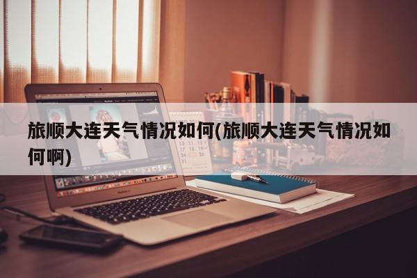 旅顺大连天气情况如何(旅顺大连天气情况如何啊)
