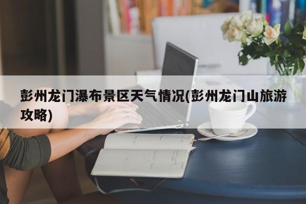 彭州龙门瀑布景区天气情况(彭州龙门山旅游攻略)