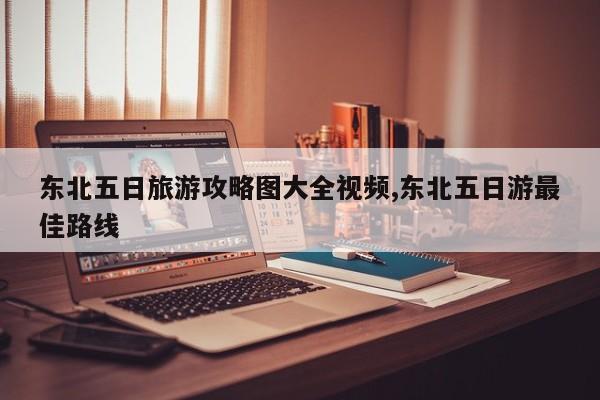 东北五日旅游攻略图大全视频,东北五日游最佳路线 第1张