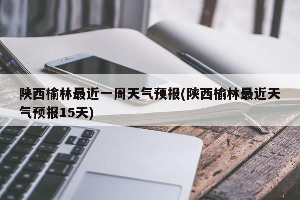 陕西榆林最近一周天气预报(陕西榆林最近天气预报15天)