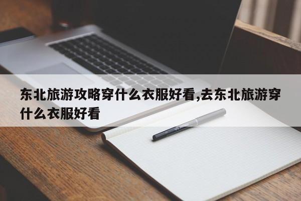 东北旅游攻略穿什么衣服好看,去东北旅游穿什么衣服好看