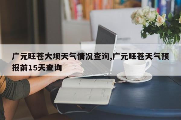广元旺苍大坝天气情况查询,广元旺苍天气预报前15天查询