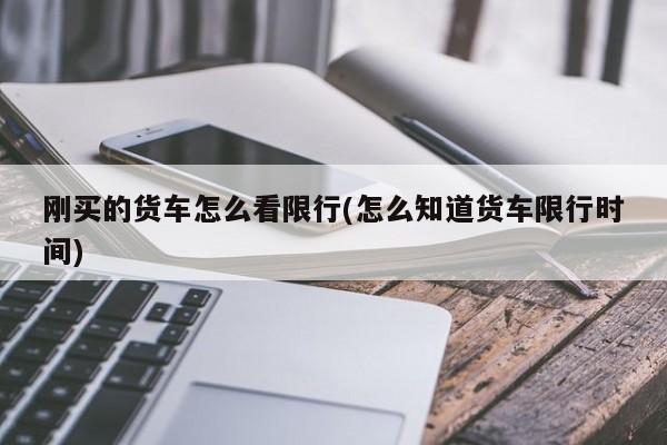 刚买的货车怎么看限行(怎么知道货车限行时间)