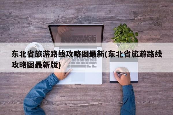 东北省旅游路线攻略图最新(东北省旅游路线攻略图最新版)