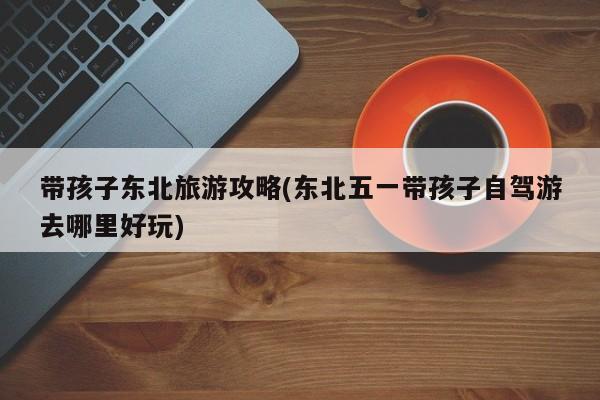 带孩子东北旅游攻略(东北五一带孩子自驾游去哪里好玩) 第1张