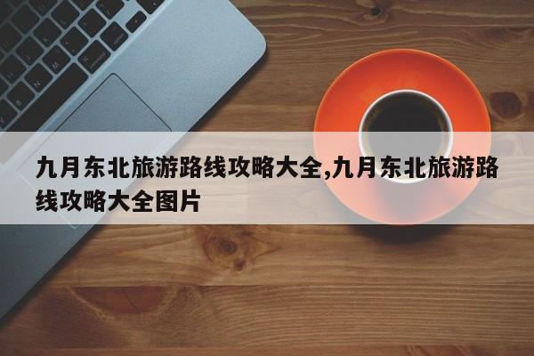 九月东北旅游路线攻略大全,九月东北旅游路线攻略大全图片