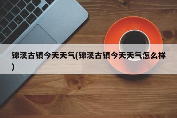 锦溪古镇今天天气(锦溪古镇今天天气怎么样) 第1张