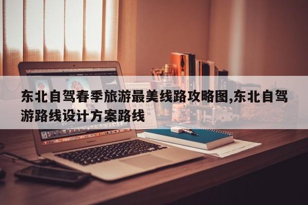 东北自驾春季旅游最美线路攻略图,东北自驾游路线设计方案路线