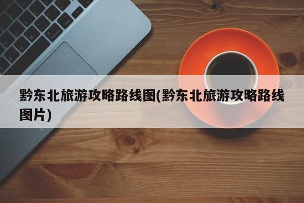 黔东北旅游攻略路线图(黔东北旅游攻略路线图片)