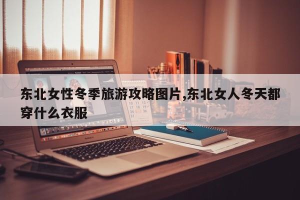 东北女性冬季旅游攻略图片,东北女人冬天都穿什么衣服