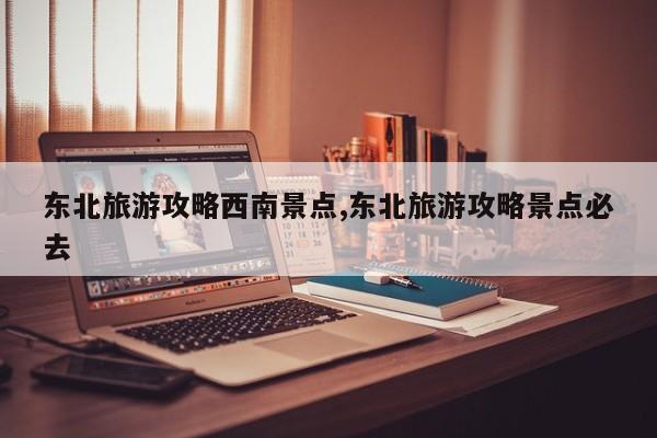 东北旅游攻略西南景点,东北旅游攻略景点必去 第1张