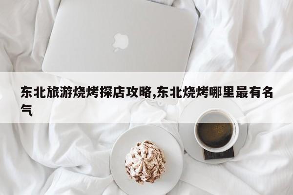 东北旅游烧烤探店攻略,东北烧烤哪里最有名气 第1张