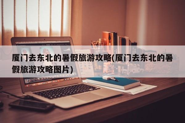 厦门去东北的暑假旅游攻略(厦门去东北的暑假旅游攻略图片) 第1张