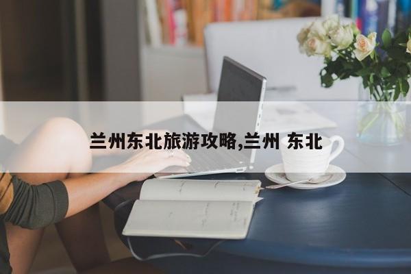 兰州东北旅游攻略,兰州 东北 第1张