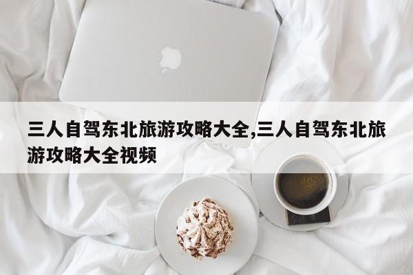 三人自驾东北旅游攻略大全,三人自驾东北旅游攻略大全视频 第1张