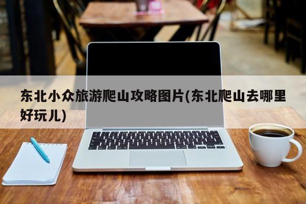 东北小众旅游爬山攻略图片(东北爬山去哪里好玩儿) 第1张
