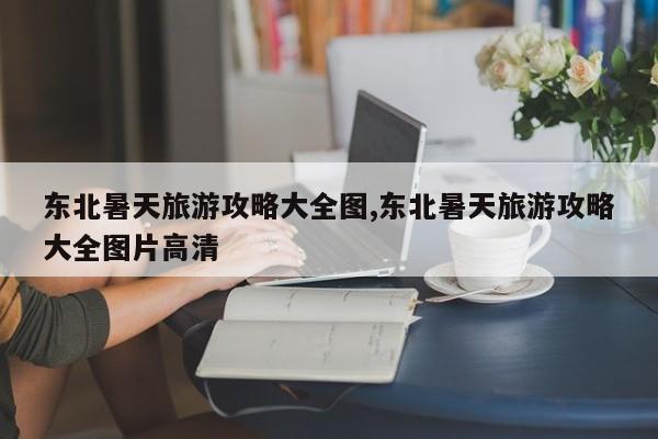 东北暑天旅游攻略大全图,东北暑天旅游攻略大全图片高清 第1张