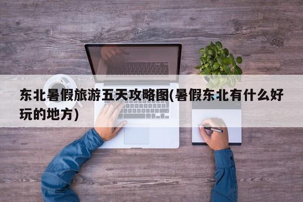 东北暑假旅游五天攻略图(暑假东北有什么好玩的地方) 第1张