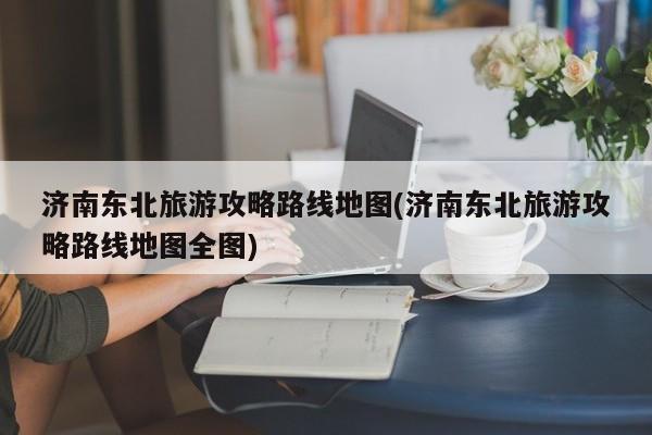 济南东北旅游攻略路线地图(济南东北旅游攻略路线地图全图) 第1张