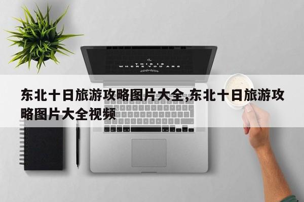 东北十日旅游攻略图片大全,东北十日旅游攻略图片大全视频