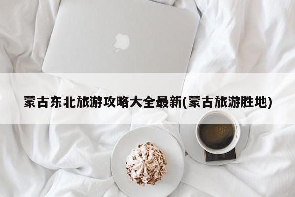 蒙古东北旅游攻略大全最新(蒙古旅游胜地)