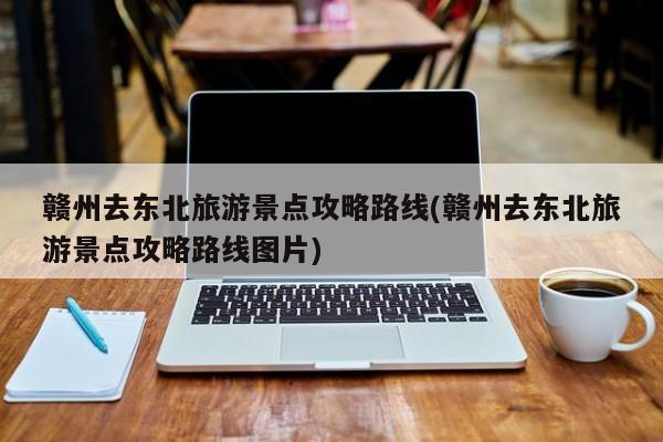 赣州去东北旅游景点攻略路线(赣州去东北旅游景点攻略路线图片)