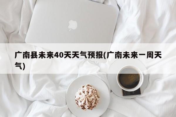 广南县未来40天天气预报(广南未来一周天气) 第1张
