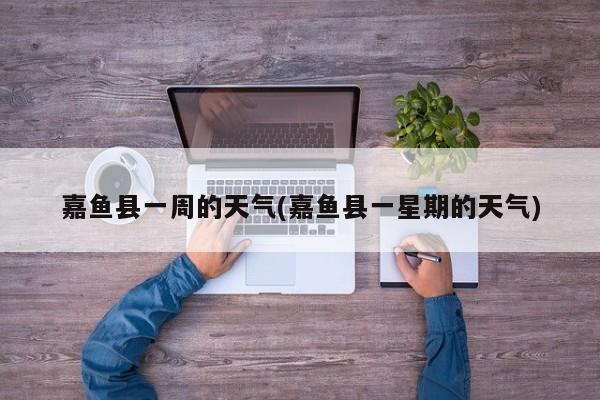 嘉鱼县一周的天气(嘉鱼县一星期的天气) 第1张