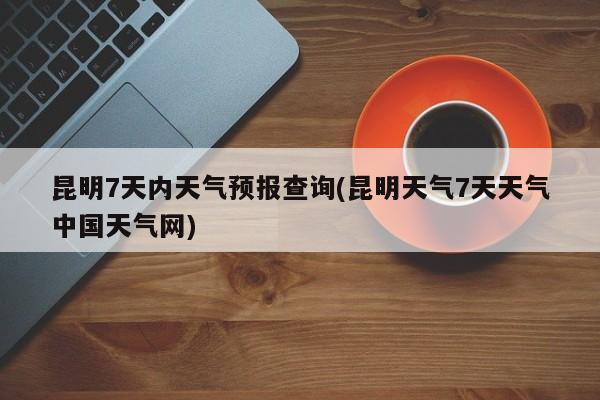 昆明7天内天气预报查询(昆明天气7天天气中国天气网) 第1张