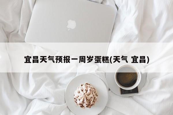 宜昌天气预报一周岁蛋糕(天气 宜昌) 第1张
