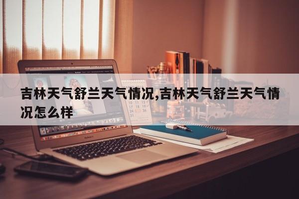 吉林天气舒兰天气情况,吉林天气舒兰天气情况怎么样