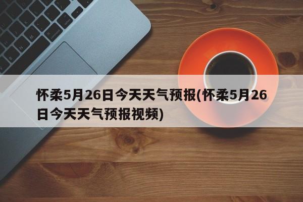 怀柔5月26日今天天气预报(怀柔5月26日今天天气预报视频) 第1张
