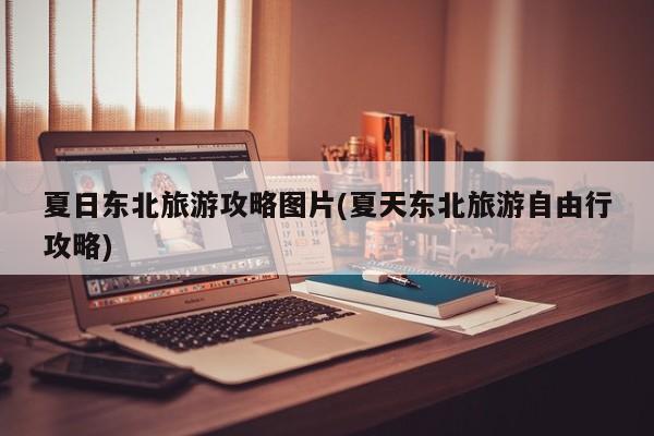 夏日东北旅游攻略图片(夏天东北旅游自由行攻略) 第1张